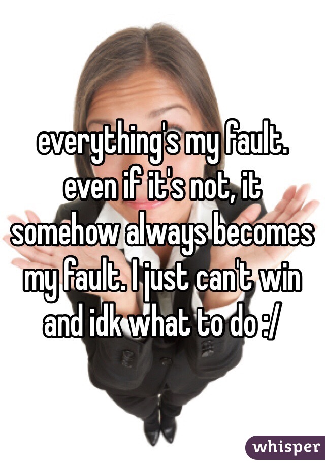 everything's my fault. even if it's not, it somehow always becomes my fault. I just can't win and idk what to do :/ 