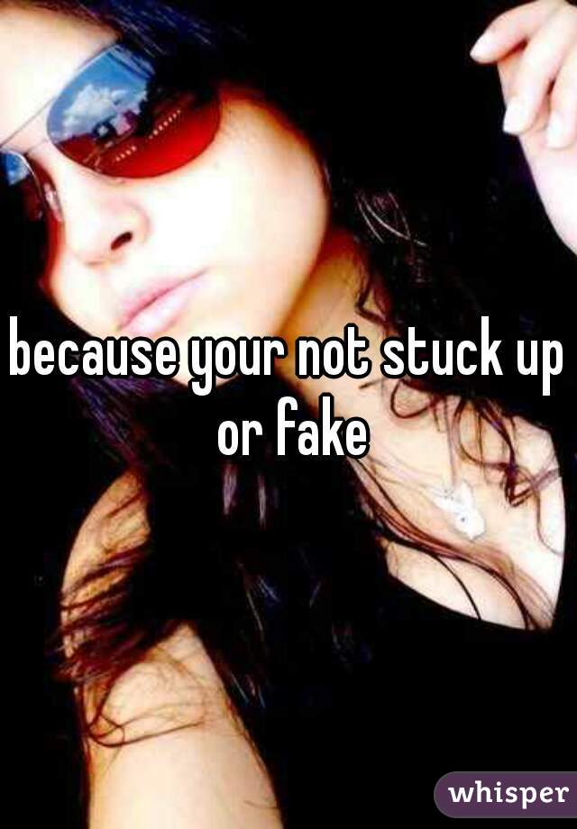 because your not stuck up or fake