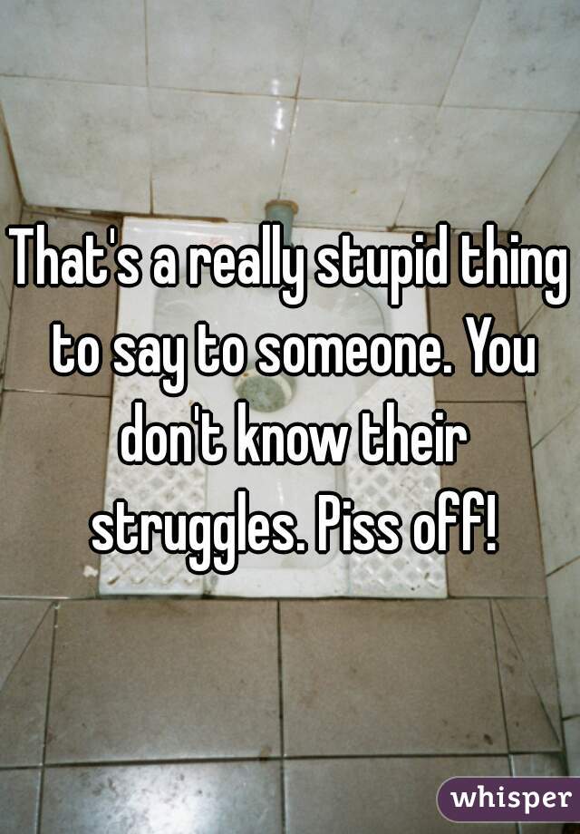 That's a really stupid thing to say to someone. You don't know their struggles. Piss off!