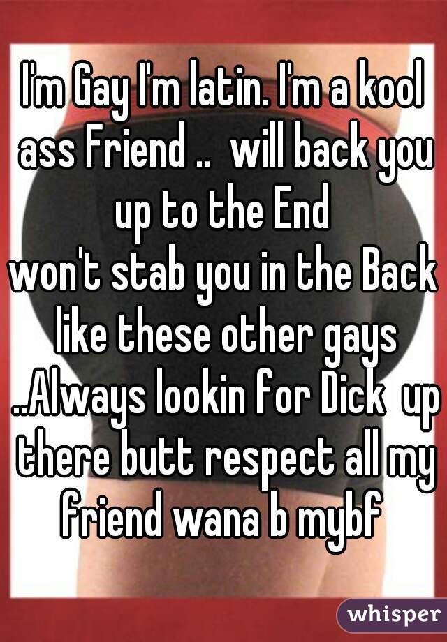 I'm Gay I'm latin. I'm a kool ass Friend ..  will back you up to the End 
won't stab you in the Back like these other gays ..Always lookin for Dick  up there butt respect all my friend wana b mybf 