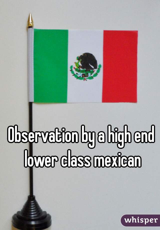 Observation by a high end lower class mexican