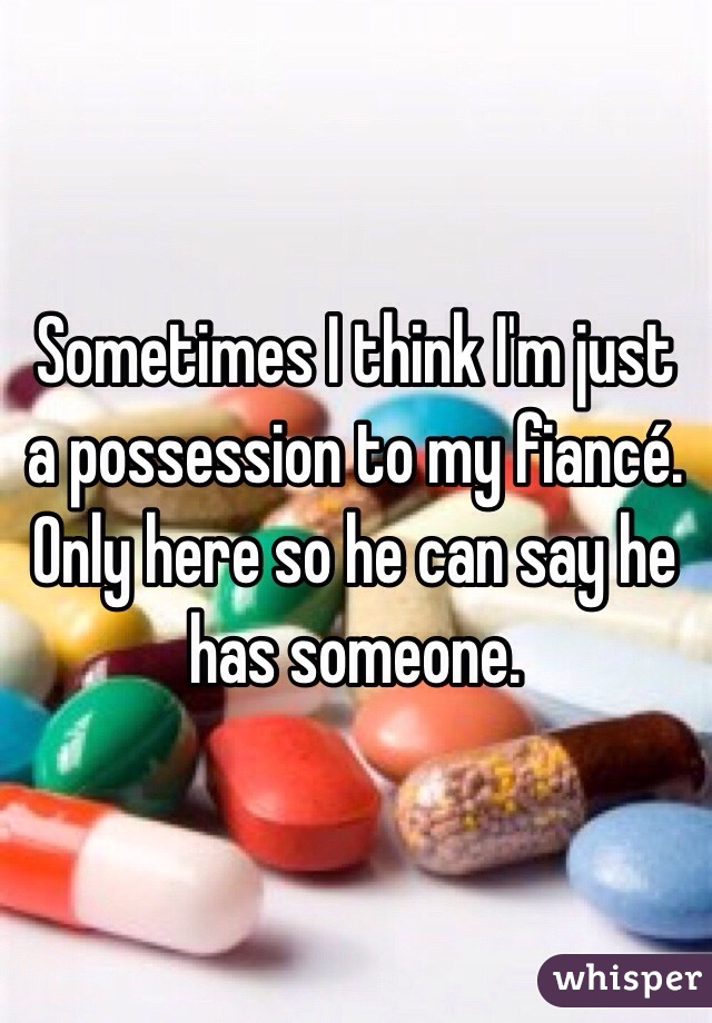 Sometimes I think I'm just a possession to my fiancé. Only here so he can say he has someone. 