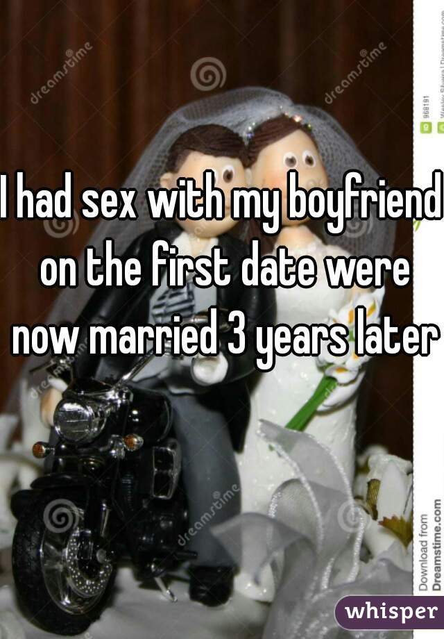 I had sex with my boyfriend on the first date were now married 3 years later 