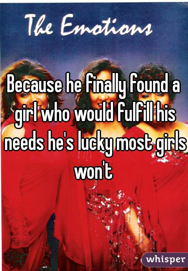 Because he finally found a girl who would fulfill his needs he's lucky most girls won't 
