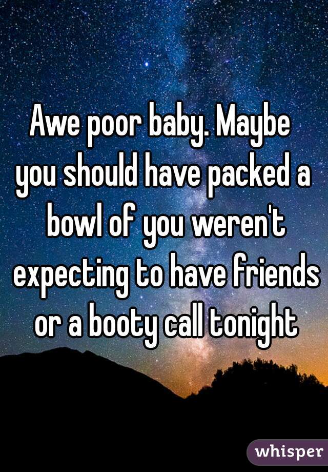 Awe poor baby. Maybe 
you should have packed a bowl of you weren't expecting to have friends or a booty call tonight