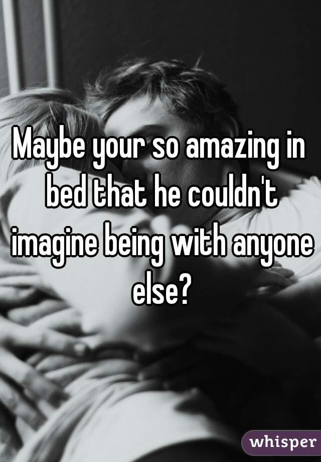 Maybe your so amazing in bed that he couldn't imagine being with anyone else?