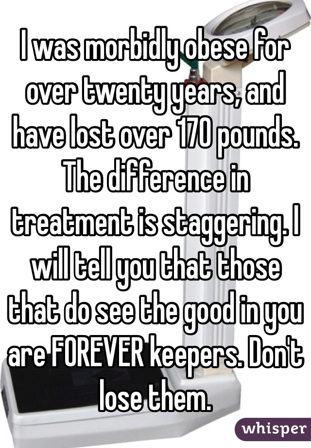 I was morbidly obese for over twenty years, and have lost over 170 pounds. The difference in treatment is staggering. I will tell you that those that do see the good in you are FOREVER keepers. Don't lose them. 