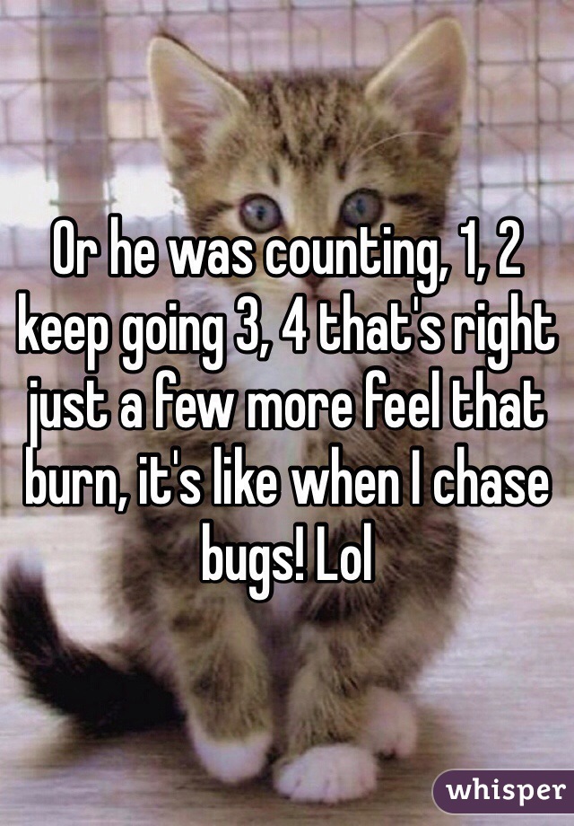 Or he was counting, 1, 2 keep going 3, 4 that's right just a few more feel that burn, it's like when I chase bugs! Lol 