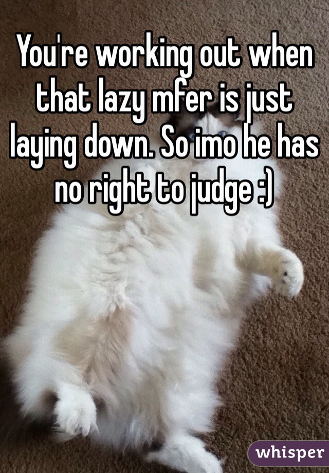 You're working out when that lazy mfer is just laying down. So imo he has no right to judge :)