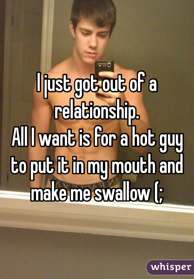 I just got out of a relationship.
All I want is for a hot guy to put it in my mouth and make me swallow (;