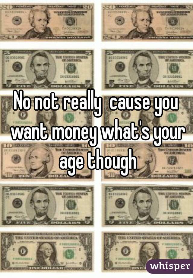 No not really  cause you want money what's your age though