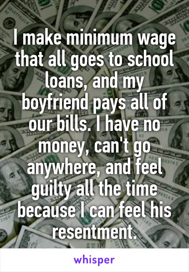 I make minimum wage that all goes to school loans, and my boyfriend pays all of our bills. I have no money, can't go anywhere, and feel guilty all the time because I can feel his resentment.