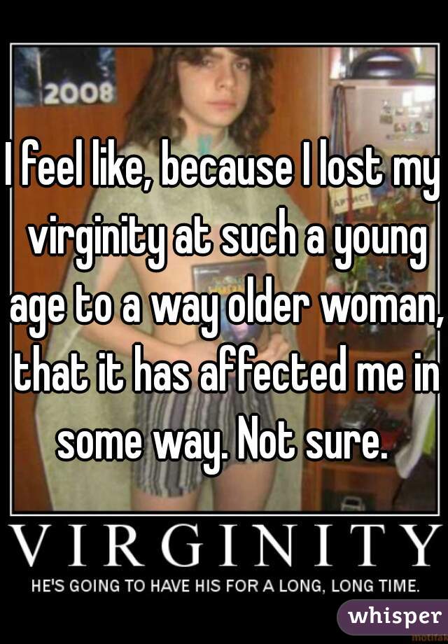 I feel like, because I lost my virginity at such a young age to a way older woman, that it has affected me in some way. Not sure. 