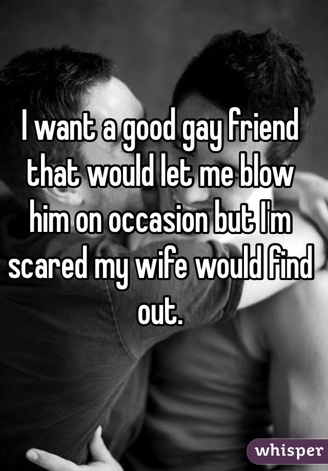 I want a good gay friend that would let me blow him on occasion but I'm scared my wife would find out.