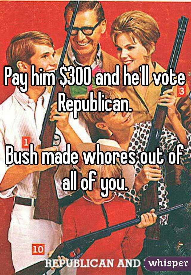 Pay him $300 and he'll vote Republican. 

Bush made whores out of all of you. 