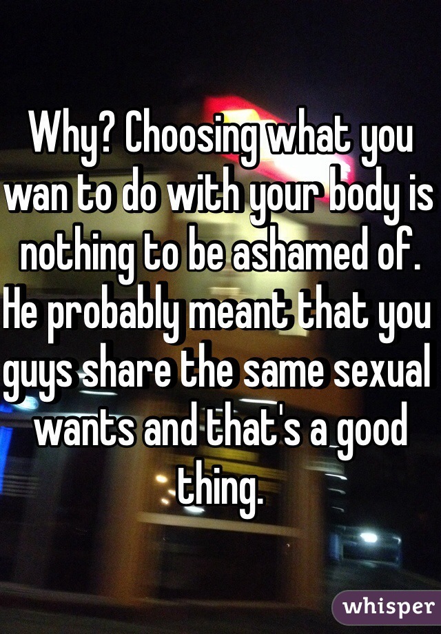 Why? Choosing what you wan to do with your body is nothing to be ashamed of. He probably meant that you guys share the same sexual wants and that's a good thing. 