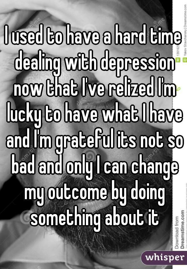 I used to have a hard time dealing with depression now that I've relized I'm lucky to have what I have and I'm grateful its not so bad and only I can change my outcome by doing something about it