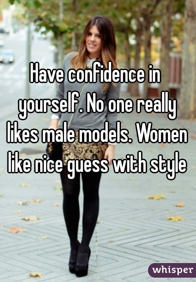 Have confidence in yourself. No one really likes male models. Women like nice guess with style