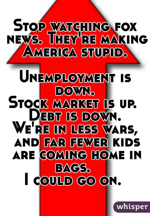 Stop watching fox news. They're making America stupid. 

Unemployment is down. 
Stock market is up. 
Debt is down.
We're in less wars, and far fewer kids are coming home in bags.  
I could go on. 