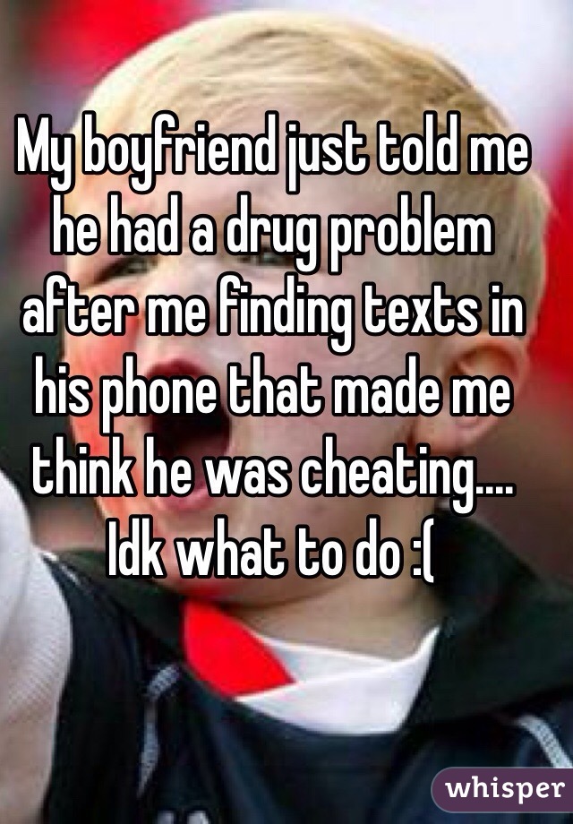 My boyfriend just told me he had a drug problem after me finding texts in his phone that made me think he was cheating.... Idk what to do :( 