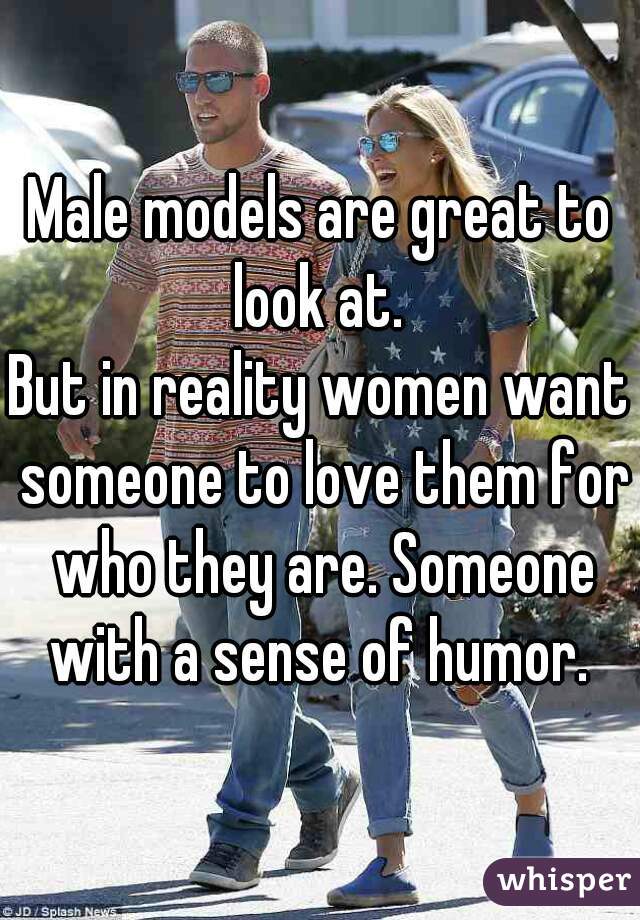 Male models are great to look at. 
But in reality women want someone to love them for who they are. Someone with a sense of humor. 