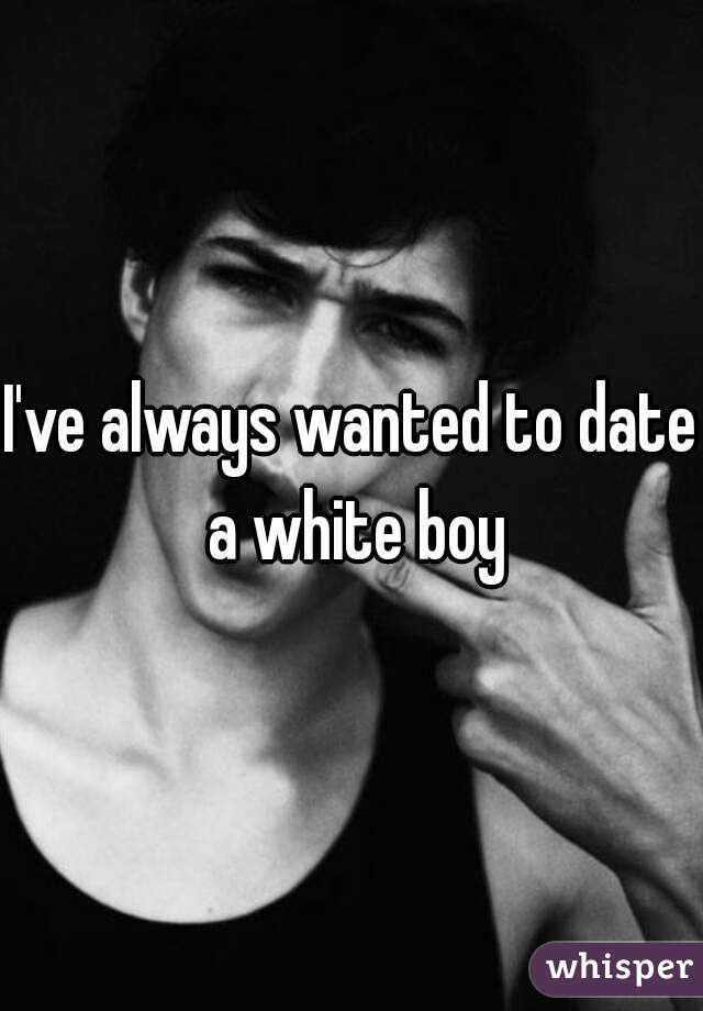 I've always wanted to date a white boy