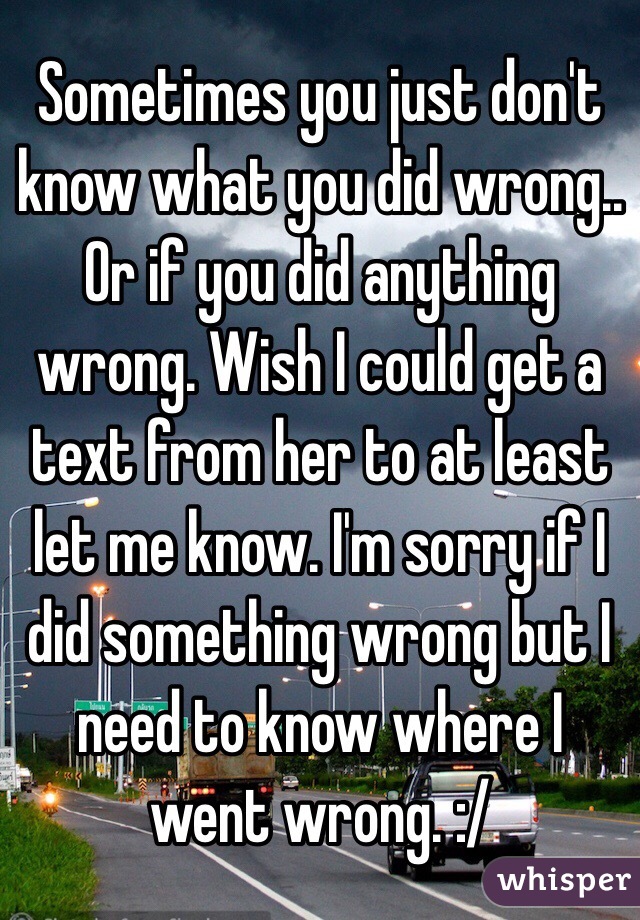 Sometimes you just don't know what you did wrong.. Or if you did anything wrong. Wish I could get a text from her to at least let me know. I'm sorry if I did something wrong but I need to know where I went wrong. :/
