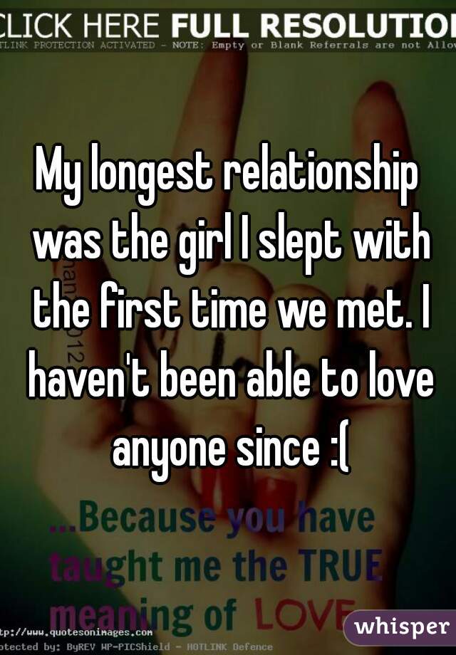 My longest relationship was the girl I slept with the first time we met. I haven't been able to love anyone since :(
