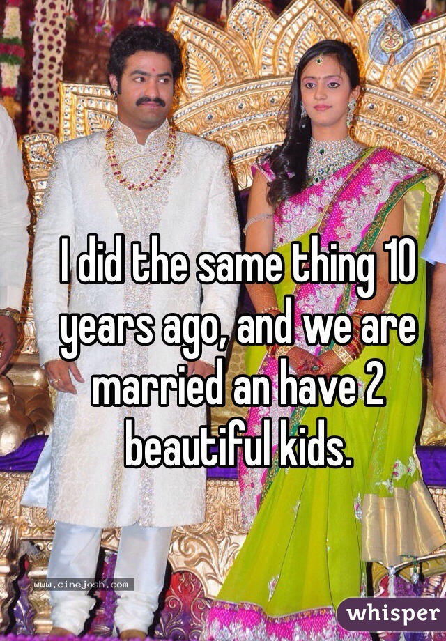 I did the same thing 10 years ago, and we are married an have 2 beautiful kids.