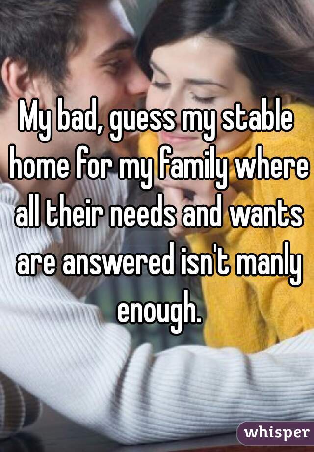My bad, guess my stable home for my family where all their needs and wants are answered isn't manly enough.