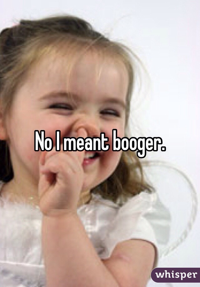 No I meant booger. 