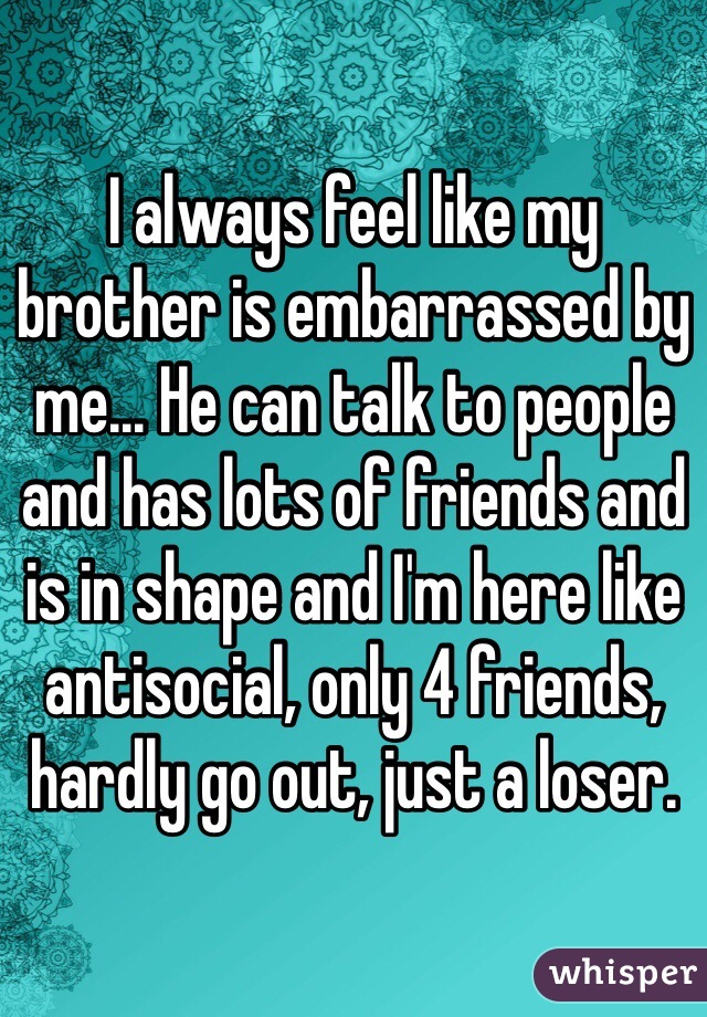 I always feel like my brother is embarrassed by me... He can talk to people and has lots of friends and is in shape and I'm here like antisocial, only 4 friends, hardly go out, just a loser.