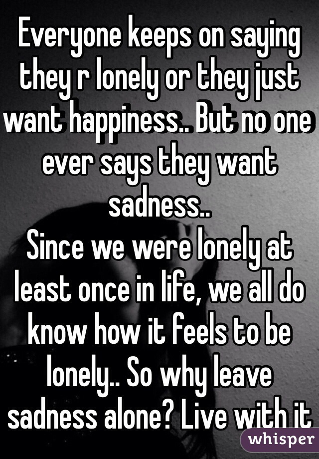 Everyone keeps on saying they r lonely or they just want happiness.. But no one ever says they want sadness.. 
Since we were lonely at least once in life, we all do know how it feels to be lonely.. So why leave sadness alone? Live with it