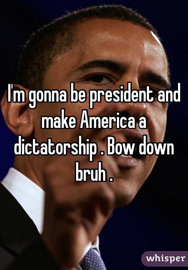 I'm gonna be president and make America a dictatorship . Bow down bruh . 