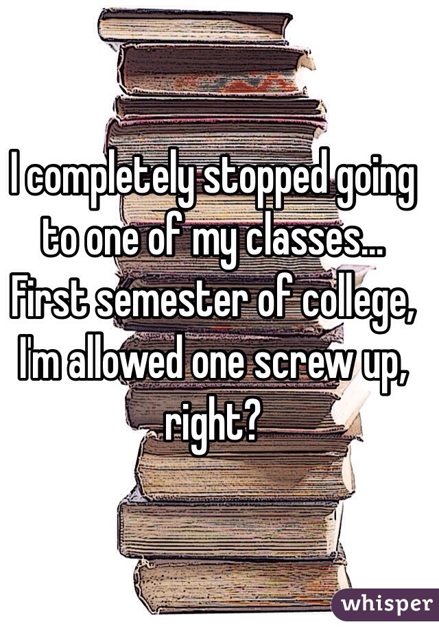 I completely stopped going to one of my classes... First semester of college, I'm allowed one screw up, right?