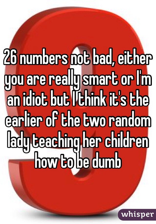 26 numbers not bad, either you are really smart or I'm an idiot but I think it's the earlier of the two random lady teaching her children how to be dumb
