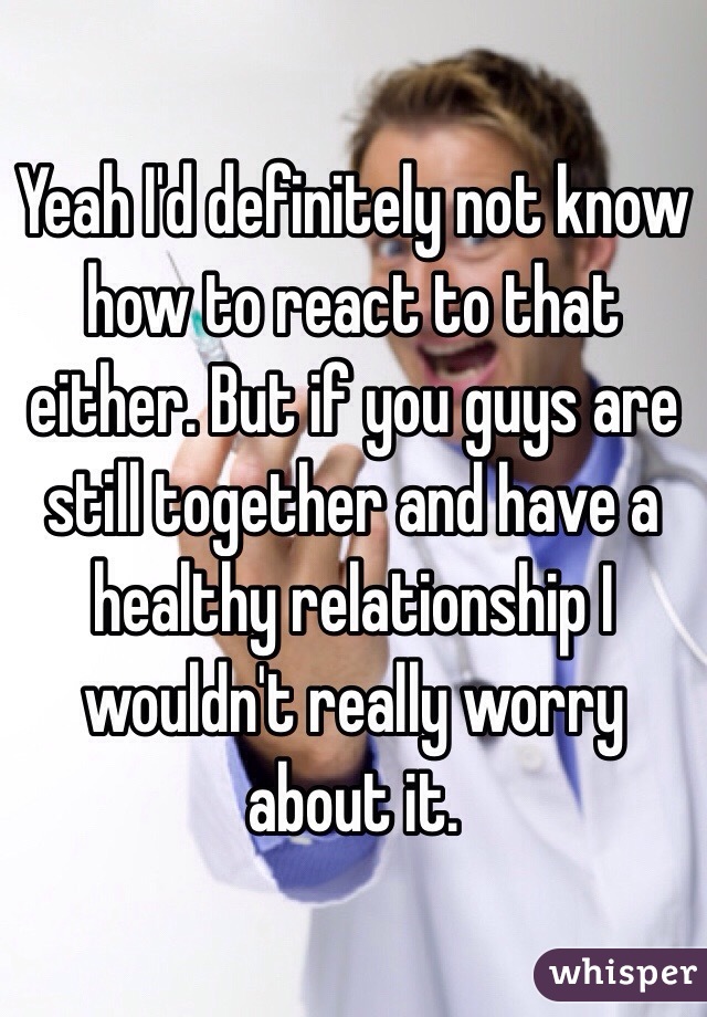 Yeah I'd definitely not know how to react to that either. But if you guys are still together and have a healthy relationship I wouldn't really worry about it. 