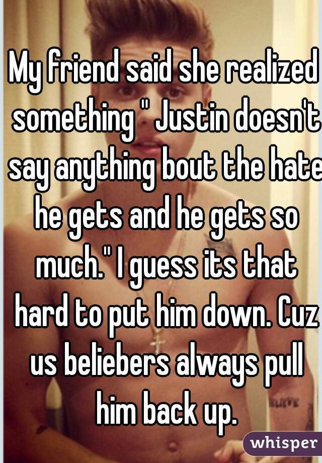 My friend said she realized something " Justin doesn't say anything bout the hate he gets and he gets so much." I guess its that hard to put him down. Cuz us beliebers always pull him back up.