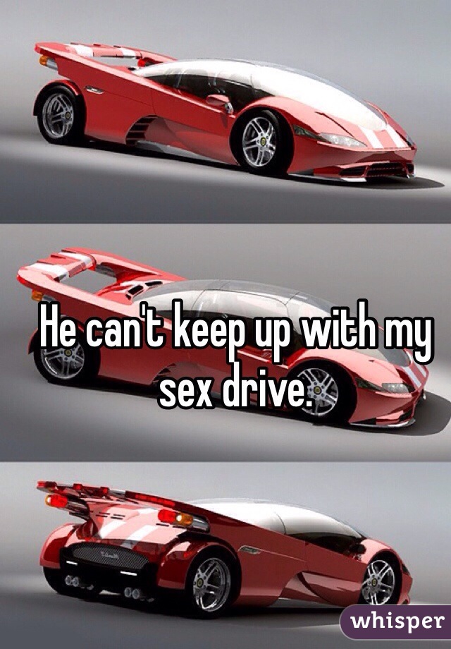 He can't keep up with my sex drive. 