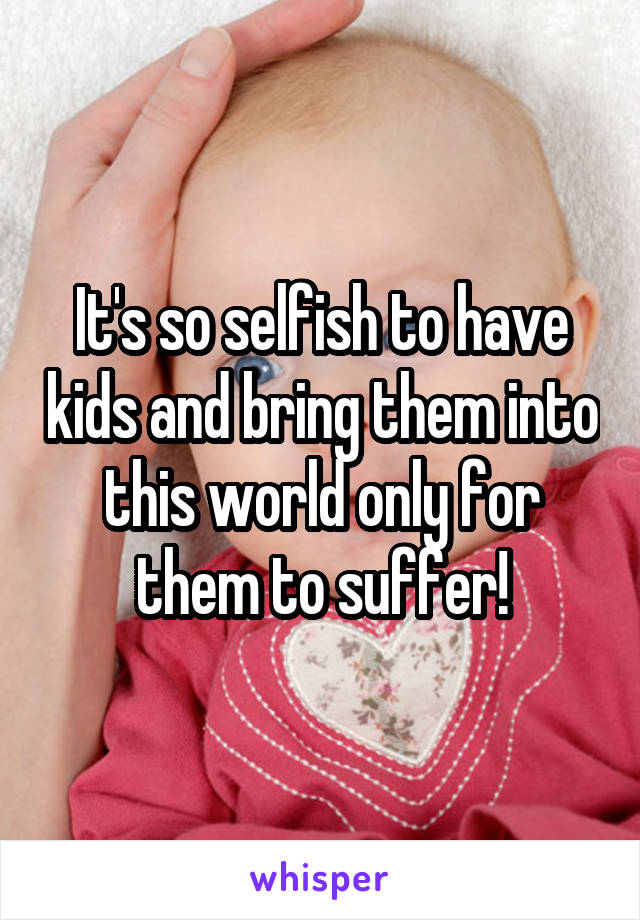 It's so selfish to have kids and bring them into this world only for them to suffer!