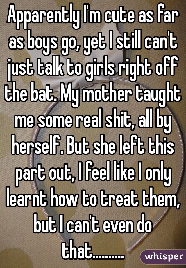 Apparently I'm cute as far as boys go, yet I still can't just talk to girls right off the bat. My mother taught me some real shit, all by herself. But she left this part out, I feel like I only learnt how to treat them, but I can't even do that..........