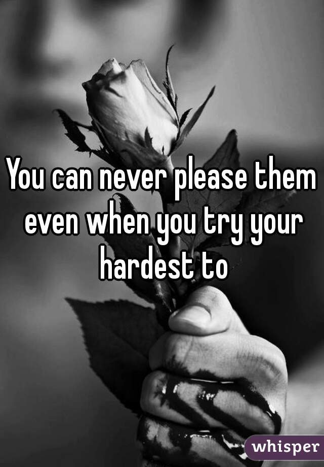 You can never please them even when you try your hardest to