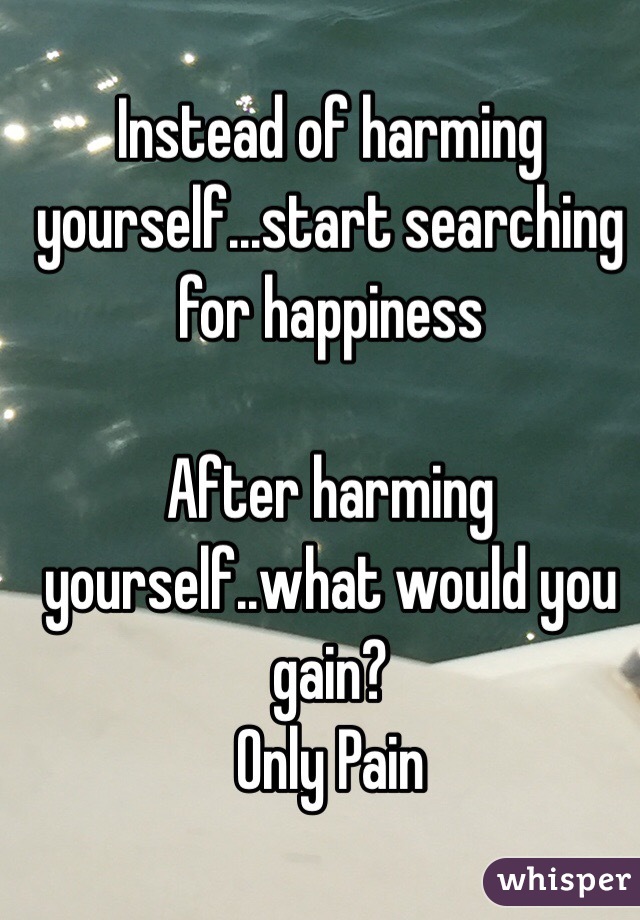 Instead of harming yourself...start searching for happiness 

After harming yourself..what would you gain? 
Only Pain
