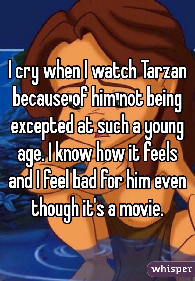 I cry when I watch Tarzan because of him not being excepted at such a young age. I know how it feels and I feel bad for him even though it's a movie.