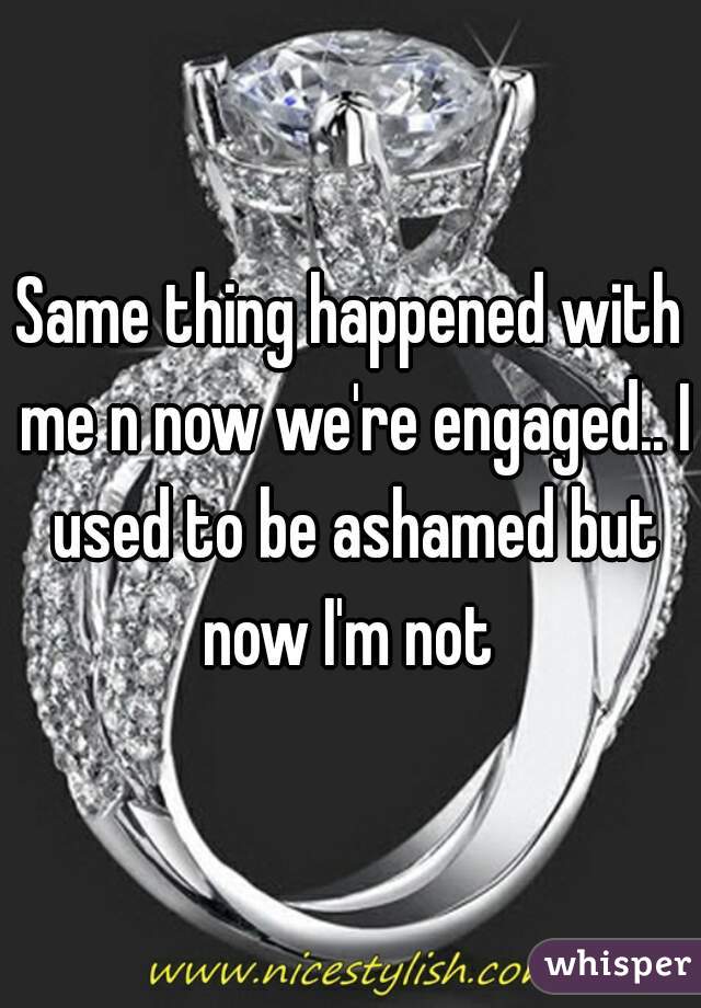 Same thing happened with me n now we're engaged.. I used to be ashamed but now I'm not 