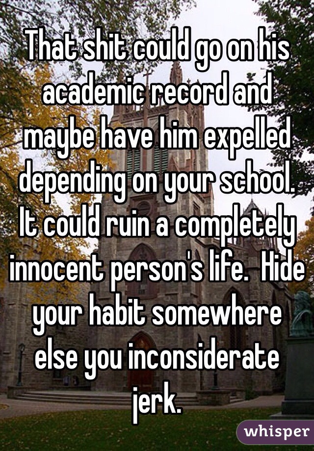 That shit could go on his academic record and maybe have him expelled depending on your school. It could ruin a completely innocent person's life.  Hide your habit somewhere else you inconsiderate jerk.  