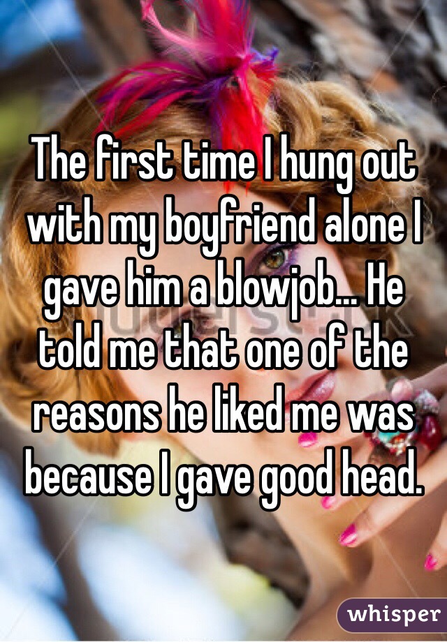 The first time I hung out with my boyfriend alone I gave him a blowjob... He told me that one of the reasons he liked me was because I gave good head.