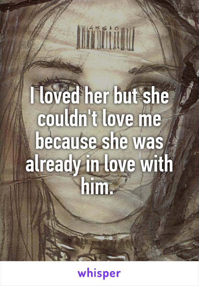 I loved her but she couldn't love me because she was already in love with him. 