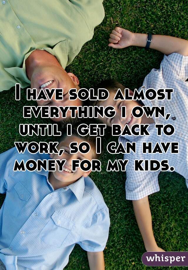 I have sold almost everything i own, until i get back to work, so I can have money for my kids. 