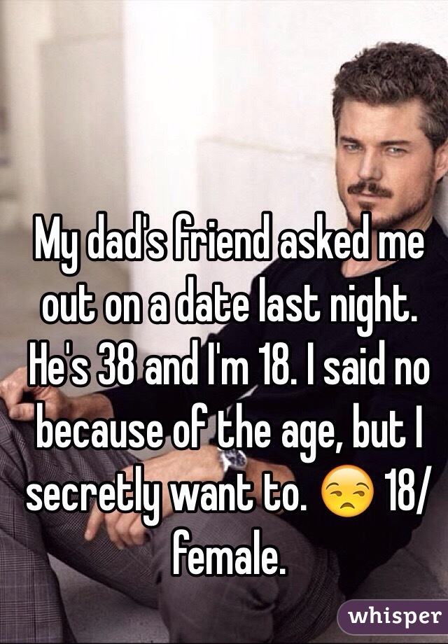My dad's friend asked me out on a date last night. He's 38 and I'm 18. I said no because of the age, but I secretly want to. 😒 18/female.